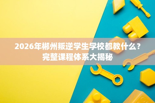 2026年郴州叛逆学生学校都教什么?完整课程体系大揭秘 2026年郴州叛逆学生学校都教什么?完整课程体系大揭秘