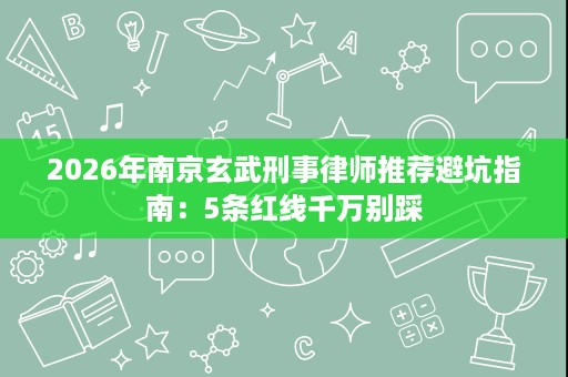 2026年南京玄武刑事律师推荐避坑指南：5条红线千万别踩