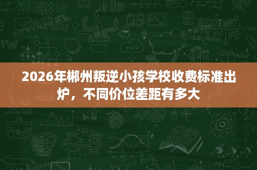 2026年郴州叛逆小孩学校收费标准出炉，不同价位差距有多大