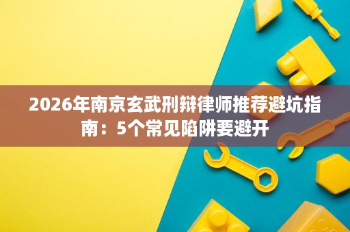 2026年南京玄武刑辩律师推荐避坑指南：5个常见陷阱要避开