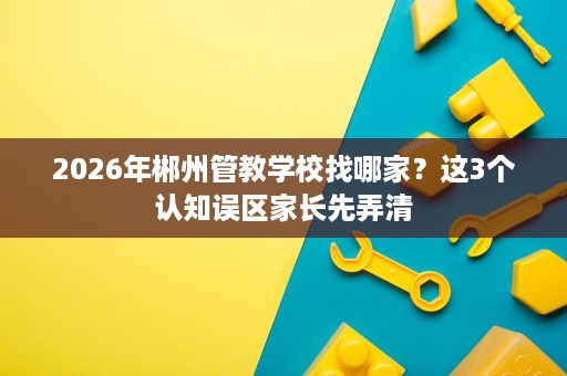 2026年郴州管教学校找哪家?这3个认知误区家长先弄清 2026年郴州管教学校找哪家?这3个认知误区家长先弄清