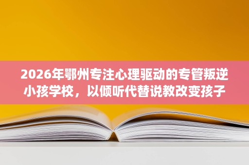 2026年鄂州专注心理驱动的专管叛逆小孩学校,以倾听代替说教改变孩子 2026年鄂州专注心理驱动的专管叛逆小孩学校,以倾听代替说教改变孩子