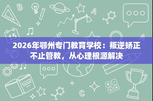 2026年鄂州专门教育学校：叛逆矫正不止管教，从心理根源解决