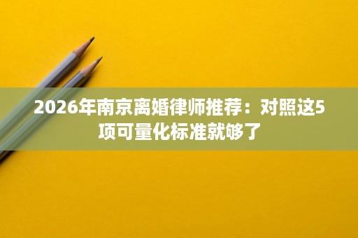 2026年南京离婚律师推荐:对照这5项可量化标准就够了 2026年南京离婚律师推荐:对照这5项可量化标准就够了