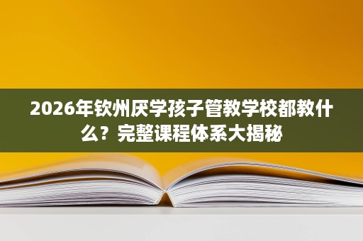 2026年钦州厌学孩子管教学校都教什么?完整课程体系大揭秘 2026年钦州厌学孩子管教学校都教什么?完整课程体系大揭秘
