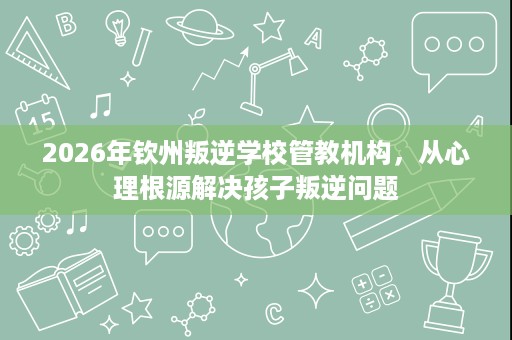 2026年钦州叛逆学校管教机构,从心理根源解决孩子叛逆问题 2026年钦州叛逆学校管教机构,从心理根源解决孩子叛逆问题