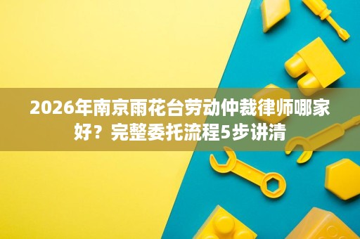 2026年南京雨花台劳动仲裁律师哪家好?完整委托流程5步讲清 2026年南京雨花台劳动仲裁律师哪家好?完整委托流程5步讲清