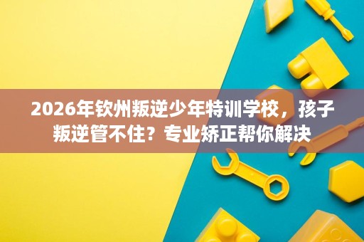2026年钦州叛逆少年特训学校,孩子叛逆管不住?专业矫正帮你解决 2026年钦州叛逆少年特训学校,孩子叛逆管不住?专业矫正帮你解决