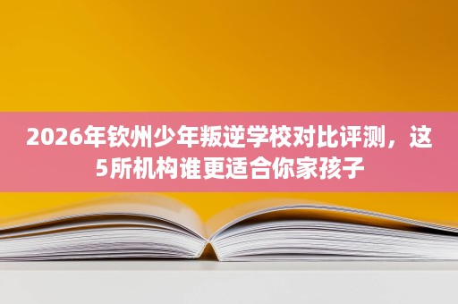 2026年钦州少年叛逆学校对比评测,这5所机构谁更适合你家孩子 2026年钦州少年叛逆学校对比评测,这5所机构谁更适合你家孩子