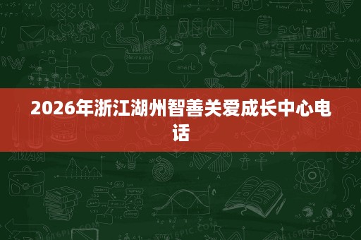 2026年浙江湖州智善关爱成长中心电话 2026年浙江湖州智善关爱成长中心电话