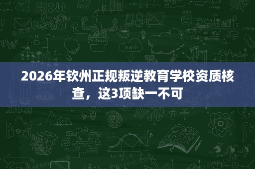 2026年钦州正规叛逆教育学校资质核查,这3项缺一不可 2026年钦州正规叛逆教育学校资质核查,这3项缺一不可