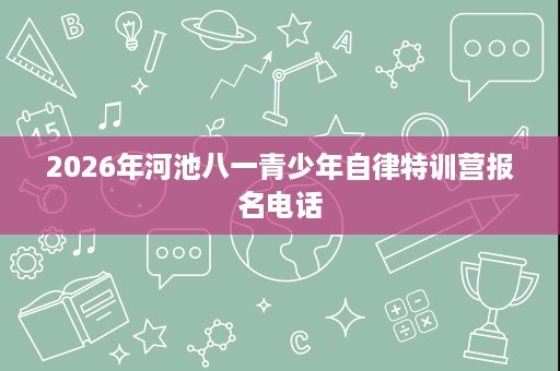 2026年河池八一青少年自律特训营报名电话 2026年河池八一青少年自律特训营报名电话
