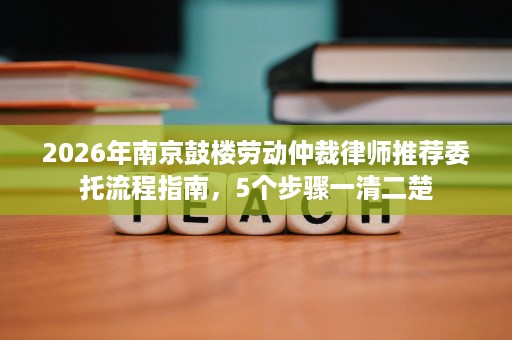 2026年南京鼓楼劳动仲裁律师推荐委托流程指南,5个步骤一清二楚 2026年南京鼓楼劳动仲裁律师推荐委托流程指南,5个步骤一清二楚
