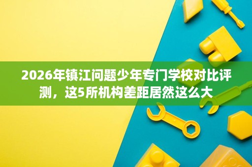 2026年镇江问题少年专门学校对比评测，这5所机构差距居然这么大