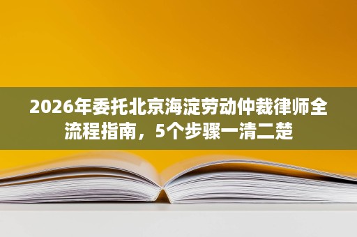 2026年委托北京海淀劳动仲裁律师全流程指南,5个步骤一清二楚 2026年委托北京海淀劳动仲裁律师全流程指南,5个步骤一清二楚