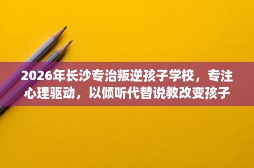2026年长沙专治叛逆孩子学校,专注心理驱动,以倾听代替说教改变孩子 2026年长沙专治叛逆孩子学校,专注心理驱动,以倾听代替说教改变孩子