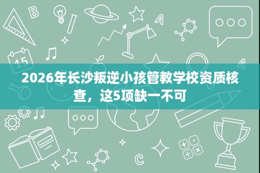 2026年长沙叛逆小孩管教学校资质核查,这5项缺一不可 2026年长沙叛逆小孩管教学校资质核查,这5项缺一不可