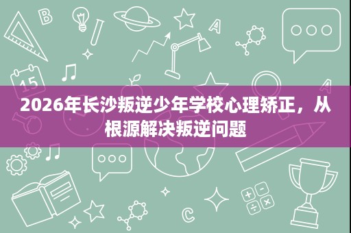 2026年长沙叛逆少年学校心理矫正,从根源解决叛逆问题 2026年长沙叛逆少年学校心理矫正,从根源解决叛逆问题