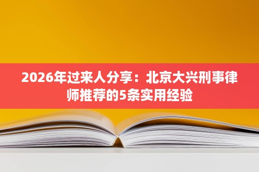 2026年过来人分享：北京大兴刑事律师推荐的5条实用经验