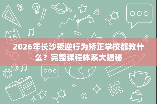 2026年长沙叛逆行为矫正学校都教什么？完整课程体系大揭秘