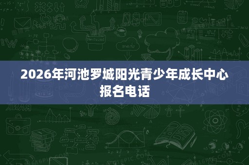 2026年河池罗城阳光青少年成长中心报名电话