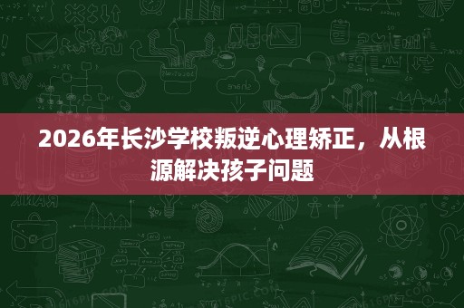 2026年长沙学校叛逆心理矫正,从根源解决孩子问题 2026年长沙学校叛逆心理矫正,从根源解决孩子问题