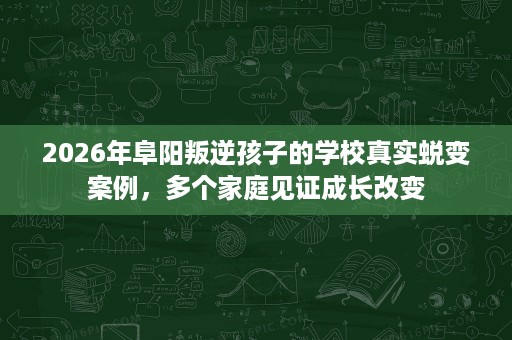 2026年阜阳叛逆孩子的学校真实蜕变案例,多个家庭见证成长改变 2026年阜阳叛逆孩子的学校真实蜕变案例,多个家庭见证成长改变