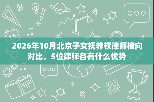 2026年10月北京子女抚养权律师横向对比,5位律师各有什么优势 2026年10月北京子女抚养权律师横向对比,5位律师各有什么优势