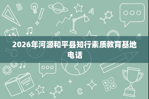 2026年河源和平县知行素质教育基地电话 2026年河源和平县知行素质教育基地电话