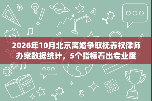 2026年10月北京离婚争取抚养权律师办案数据统计，5个指标看出专业度