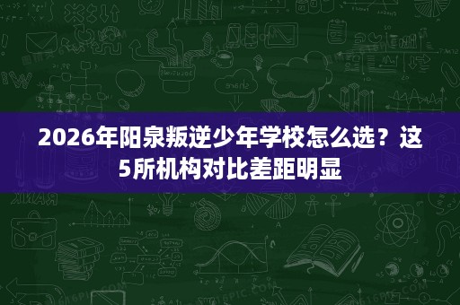 2026年阳泉叛逆少年学校怎么选？这5所机构对比差距明显