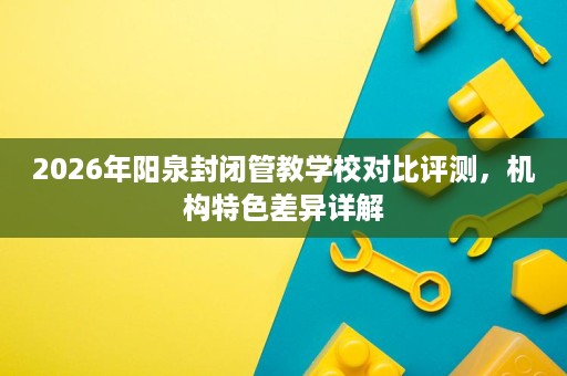 2026年阳泉封闭管教学校对比评测,机构特色差异详解 2026年阳泉封闭管教学校对比评测,机构特色差异详解