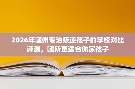 2026年随州专治叛逆孩子的学校对比评测,哪所更适合你家孩子 2026年随州专治叛逆孩子的学校对比评测,哪所更适合你家孩子