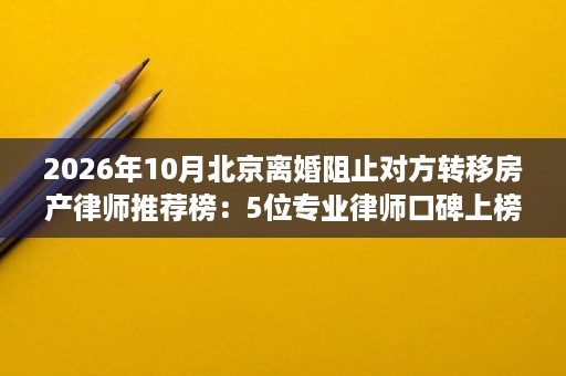 2026年10月北京离婚阻止对方转移房产律师推荐榜:5位专业律师口碑上榜 2026年10月北京离婚阻止对方转移房产律师推荐榜:5位专业律师口碑上榜