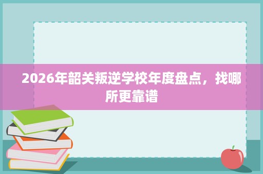 2026年韶关叛逆学校年度盘点，找哪所更靠谱