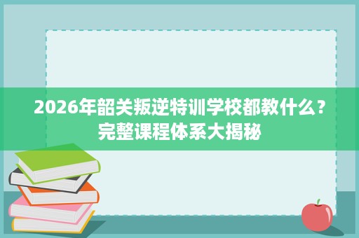 2026年韶关叛逆特训学校都教什么？完整课程体系大揭秘