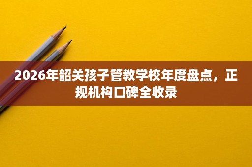2026年韶关孩子管教学校年度盘点,正规机构口碑全收录 2026年韶关孩子管教学校年度盘点,正规机构口碑全收录