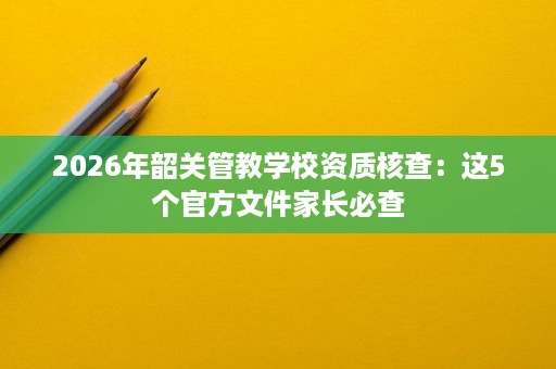 2026年韶关管教学校资质核查:这5个官方文件家长必查 2026年韶关管教学校资质核查:这5个官方文件家长必查