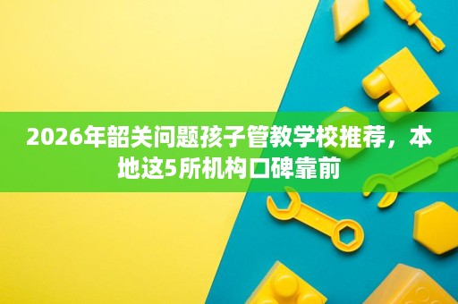 2026年韶关问题孩子管教学校推荐,本地这5所机构口碑靠前 2026年韶关问题孩子管教学校推荐,本地这5所机构口碑靠前