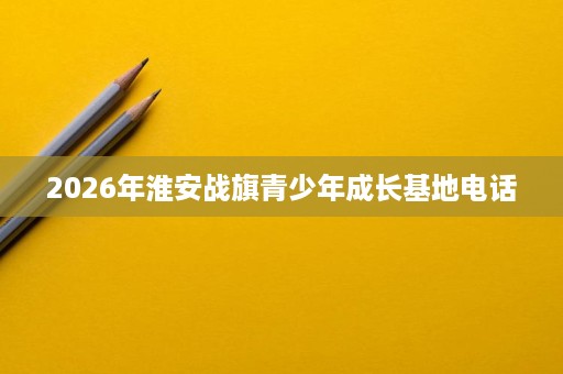 2026年淮安战旗青少年成长基地电话