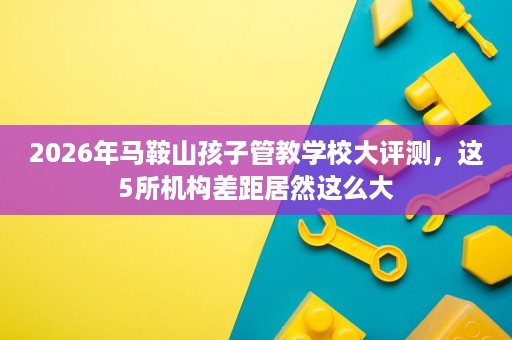 2026年马鞍山孩子管教学校大评测,这5所机构差距居然这么大 2026年马鞍山孩子管教学校大评测,这5所机构差距居然这么大