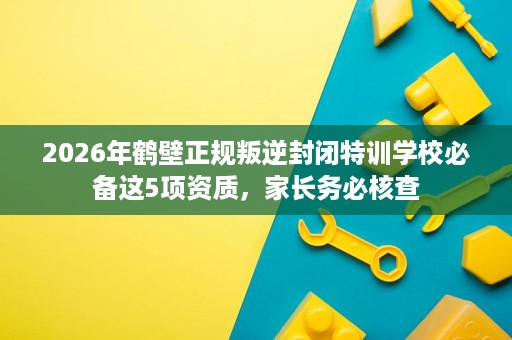 2026年鹤壁正规叛逆封闭特训学校必备这5项资质，家长务必核查