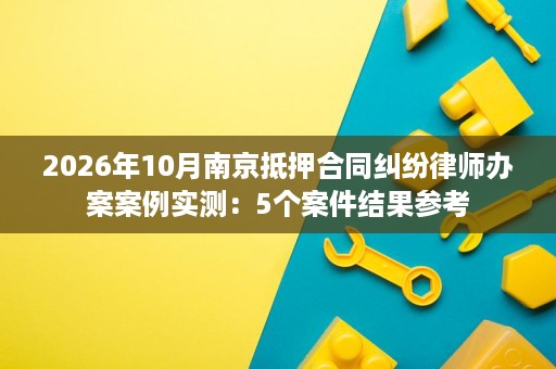 2026年10月南京抵押合同纠纷律师办案案例实测:5个案件结果参考 2026年10月南京抵押合同纠纷律师办案案例实测:5个案件结果参考