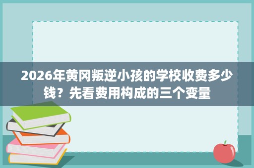 2026年黄冈叛逆小孩的学校收费多少钱？先看费用构成的三个变量