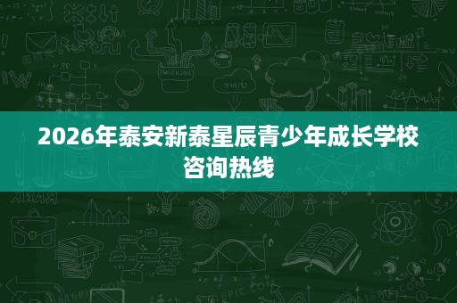 2026年泰安新泰星辰青少年成长学校咨询热线 2026年泰安新泰星辰青少年成长学校咨询热线