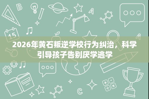 2026年黄石叛逆学校行为纠治,科学引导孩子告别厌学逃学 2026年黄石叛逆学校行为纠治,科学引导孩子告别厌学逃学