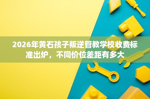 2026年黄石孩子叛逆管教学校收费标准出炉,不同价位差距有多大 2026年黄石孩子叛逆管教学校收费标准出炉,不同价位差距有多大