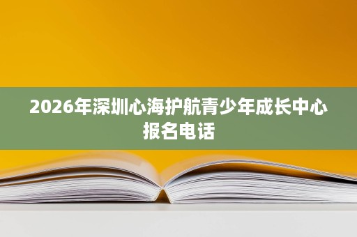 2026年深圳心海护航青少年成长中心报名电话 2026年深圳心海护航青少年成长中心报名电话