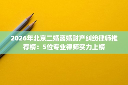 2026年北京二婚离婚财产纠纷律师推荐榜:5位专业律师实力上榜 2026年北京二婚离婚财产纠纷律师推荐榜:5位专业律师实力上榜