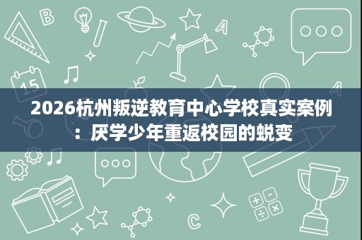 2026杭州叛逆教育中心学校真实案例:厌学少年重返校园的蜕变 2026杭州叛逆教育中心学校真实案例:厌学少年重返校园的蜕变